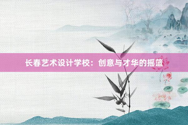 长春艺术设计学校：创意与才华的摇篮